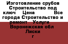 Изготовление срубов.Строительство под ключ. › Цена ­ 8 000 - Все города Строительство и ремонт » Услуги   . Воронежская обл.,Лиски г.